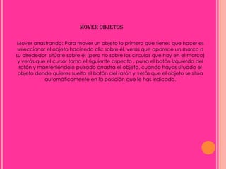MOVER OBJETOS

Mover arrastrando: Para mover un objeto lo primero que tienes que hacer es
 seleccionar el objeto haciendo clic sobre él, verás que aparece un marco a
su alrededor, sitúate sobre él (pero no sobre los círculos que hay en el marco)
 y verás que el cursor toma el siguiente aspecto , pulsa el botón izquierdo del
  ratón y manteniéndolo pulsado arrastra el objeto, cuando hayas situado el
 objeto donde quieres suelta el botón del ratón y verás que el objeto se sitúa
            automáticamente en la posición que le has indicado.
 