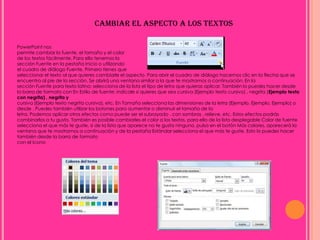 CAMBIAR EL ASPECTO A LOS TEXTOS

PowerPoint nos
permite cambiar la fuente, el tamaño y el color
de los textos fácilmente. Para ello tenemos la
sección Fuente en la pestaña Inicio o utilizando
el cuadro de diálogo Fuente. Primero tienes que
seleccionar el texto al que quieres cambiarle el aspecto. Para abrir el cuadro de diálogo hacemos clic en la flecha que se
encuentra al pie de la sección. Se abrirá una ventana similar a la que te mostramos a continuación. En la
sección Fuente para texto latino: selecciona de la lista el tipo de letra que quieras aplicar. También lo puedes hacer desde
la barra de formato con En Estilo de fuente: indícale si quieres que sea cursiva (Ejemplo texto cursivo) , negrita (Ejemplo texto
con negrita) , negrita y
cursiva (Ejemplo texto negrita cursiva), etc. En Tamaño selecciona las dimensiones de la letra (Ejemplo, Ejemplo, Ejemplo) o
desde . Puedes también utilizar los botones para aumentar o disminuir el tamaño de la
letra. Podemos aplicar otros efectos como puede ser el subrayado , con sombras , relieve, etc. Estos efectos podrás
combinarlos a tu gusto. También es posible cambiarles el color a los textos, para ello de la lista desplegable Color de fuente
selecciona el que más te guste, si de la lista que aparece no te gusta ninguno, pulsa en el botón Más colores, aparecerá la
ventana que te mostramos a continuación y de la pestaña Estándar selecciona el que más te guste. Esto lo puedes hacer
también desde la barra de formato
con el icono
 
