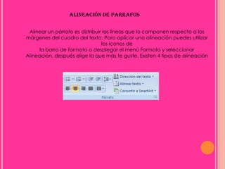 ALINEACIÓN DE PARRAFOS

 Alinear un párrafo es distribuir las líneas que lo componen respecto a los
márgenes del cuadro del texto. Para aplicar una alineación puedes utilizar
                                 los iconos de
     la barra de formato o desplegar el menú Formato y seleccionar
Alineación, después elige la que más te guste. Existen 4 tipos de alineación
 