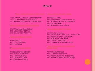 INDICE

     •TEMA 1 CONCEPTOS DE POWER POINT       •TEMA 5 TRABAJAR CON TEXTOS

1.1 LA PANTALLA INICIAL DE POWER POINT      5.1 INSERTAR TEXTO
1.1.2 LAS BARRAS DE HERRAMIENTAS            5.1.2 CAMBIAR EL ASPECTO A LOS TEX
1.1.3 AREA DE TRABAJO DE LA DIAPOSITIVA     5.1.3 ALINEACION DE LOS PARRAFOS
                                            5.1.4 LAS SANGRIAS
•TEMA 2 TRABAJAR CON DIAPOSITIVAS           5.1.5 NUMERACION Y VIÑETAS

2.1 COPIAR UNA DIAPOSITIVA                  •TEMA 6 TRABAJAR CON TABLAS
2.1.2 MOVER DIAPOSITIVAS
2.1.3 ELIMINAR DIAPOSITIVAS                 6.1 CREAR UNA TABLA
                                            6.1.2 ELIMINAR UNA TABLA, FILA Y COLUMNA
•TEMA 3 LAS REGLAS Y GUIAS                  6.1.3 INSERTAR FILAS Y COLUMNAS
                                            6.1.4 BORDES DE UNA TABLA
3.1 LAS REGLAS                              6.1.5 COLOR DE RELLENO
3.1.2 LA CUADRICULA                         6.1.6 COMBINAR Y DIVIDIR CELDAS
3.1.3 LAS GUIAS
                                            •TEMA 7 TRABAJAR CON OBJETOS EN
•TEMA 4 MANEJAR OBJETOS                     POWER POINT

4.1 SELECCIONAR OBJETOS                     7.1 UTILIZAR GRAFICOS
4.1.2 DUPLICAR OBJETOS                      7.1.2 LA BARRA DE DIBUJO
4.1.3 MOVER OBJETOS                         7.1.3 INSERTAR DIBUJOS Y PELICULAS
4.1.4 GIRAR Y VOLTEAR                       7.1.4 ANIMACIONES Y TRANSICIONES
4.1.5 ELIMINAR OBJETOS
 