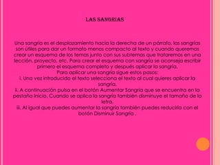 LAS SANGRIAS



Una sangría es el desplazamiento hacia la derecha de un párrafo, las sangrías
  son útiles para dar un formato menos compacto al texto y cuando queremos
crear un esquema de los temas junto con sus subtemas que trataremos en una
lección, proyecto, etc. Para crear el esquema con sangría se aconseja escribir
              primero el esquema completo y después aplicar la sangría.
                       Para aplicar una sangría sigue estos pasos:
      i. Una vez introducido el texto selecciona el texto al cual quieres aplicar la
                                         sangría.
 ii. A continuación pulsa en el botón Aumentar Sangría que se encuentra en la
pestaña Inicio. Cuando se aplica la sangría también disminuye el tamaño de la
                                          letra.
   iii. Al igual que puedes aumentar la sangría también puedes reducirla con el
                                 botón Disminuir Sangría .
 