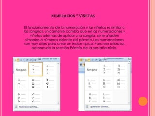 NUMERACIÓN Y VIÑETAS

El funcionamiento de la numeración y las viñetas es similar a
las sangrías, únicamente cambia que en las numeraciones y
     viñetas además de aplicar una sangría, se le añaden
  símbolos o números delante del párrafo. Las numeraciones
 son muy útiles para crear un índice típico. Para ello utiliza los
      botones de la sección Párrafo de la pestaña Inicio.
 