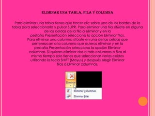 ELIMINAR UNA TABLA, FILA Y COLUMNA

  Para eliminar una tabla tienes que hacer clic sobre uno de los bordes de la
tabla para seleccionarla y pulsar SUPR. Para eliminar una fila sitúate en alguna
                     de las celdas de la fila a eliminar y en la
            pestaña Presentación selecciona la opción Eliminar filas.
          Para eliminar una columna sitúate en una de las celdas que
             pertenezcan a la columna que quieras eliminar y en la
               pestaña Presentación selecciona la opción Eliminar
           columnas. Si quieres eliminar dos o más columnas o filas al
            mismo tiempo solo tienes que seleccionar varias celdas
            utilizando la tecla SHIFT (Mayus) y después elegir Eliminar
                             filas o Eliminar columnas.
 