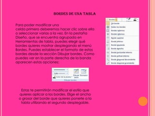 BORDES DE UNA TABLA

Para poder modificar una
celda primero deberemos hacer clic sobre ella
o seleccionar varias a la vez. En la pestaña
Diseño, que se encuentra agrupada en
Herramientas de tabla, puedes elegir qué
bordes quieres mostrar desplegando el menú
Bordes. Puedes establecer el formato de estos
bordes desde la sección Dibujar bordes. Como
puedes ver en la parte derecha de la banda
aparecen estas opciones:




  Estas te permitirán modificar el estilo que
 quieres aplicar a los bordes. Elige el ancho
 o grosor del borde que quieres ponerle a la
  tabla utilizando el segundo desplegable.
 