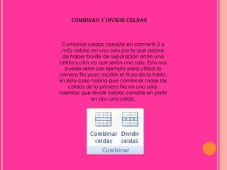 COMBINAR Y DIVIDIR CELDAS



 Combinar celdas consiste en convertir 2 o
 más celdas en una sola por lo que dejará
 de haber borde de separación entre una
celda y otra ya que serán una sola. Esto nos
   puede servir por ejemplo para utilizar la
primera fila para escribir el título de la tabla.
En este caso habría que combinar todas las
    celdas de la primera fila en una sola.
Mientras que dividir celdas consiste en partir
              en dos una celda.
 