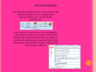 UTILIZAR GRAFICOS

Los gráficos se utilizan muy a menudo en las
     presentaciones por su facilidad de
      esquematizar gran cantidad de
                 información.




 Para insertar un gráfico en una diapositiva
 únicamente tienes que pulsar en el botón
Gráfico de la pestaña Insertar. Se abrirá un
cuadro de diálogo para que escojas el tipo
de gráfico que quieres mostrar, selecciona
            uno y pulsa Aceptar.
 
