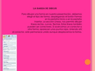 LA BARRA DE DIBUJO

        Para dibujar una forma en nuestra presentación, debemos
              elegir el tipo de forma, desplegando el botón Formas
                                   en la pestaña Inicio o en la pestaña
                       Insertar. La sección Líneas, nos permite dibujar
                   líneas rectas, curvas, flechas. Estas líneas también
               pueden ser conectores. Si acercamos un conector a
               otra forma, aparecen unos puntos rojos. Uniendo ahí
el conector, este permanece unido aunque desplacemos la forma.
 