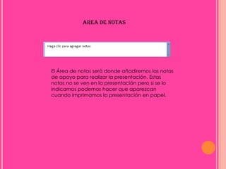 AREA DE NOTAS




El Área de notas será donde añadiremos las notas
de apoyo para realizar la presentación. Estas
notas no se ven en la presentación pero si se lo
indicamos podemos hacer que aparezcan
cuando imprimamos la presentación en papel.
 