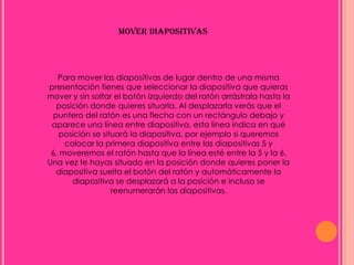 MOVER DIAPOSITIVAS




   Para mover las diapositivas de lugar dentro de una misma
presentación tienes que seleccionar la diapositiva que quieras
mover y sin soltar el botón izquierdo del ratón arrástrala hasta la
   posición donde quieres situarla. Al desplazarla verás que el
  puntero del ratón es una flecha con un rectángulo debajo y
 aparece una línea entre diapositiva, esta línea indica en qué
    posición se situará la diapositiva, por ejemplo si queremos
     colocar la primera diapositiva entre las diapositivas 5 y
 6, moveremos el ratón hasta que la línea esté entre la 5 y la 6.
Una vez te hayas situado en la posición donde quieres poner la
   diapositiva suelta el botón del ratón y automáticamente la
       diapositiva se desplazará a la posición e incluso se
                   reenumerarán las diapositivas.
 
