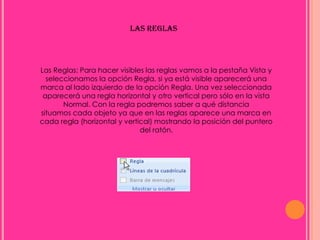 LAS REGLAS




Las Reglas: Para hacer visibles las reglas vamos a la pestaña Vista y
  seleccionamos la opción Regla, si ya está visible aparecerá una
marca al lado izquierdo de la opción Regla. Una vez seleccionada
 aparecerá una regla horizontal y otro vertical pero sólo en la vista
       Normal. Con la regla podremos saber a qué distancia
situamos cada objeto ya que en las reglas aparece una marca en
cada regla (horizontal y vertical) mostrando la posición del puntero
                              del ratón.
 