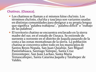 Chatinos. (Oaxaca).
  Los chatinos se llaman a sí mismos kitse cha’tnio. Los
   términos cha’tnio, cha’tña y tasa’jnya so...