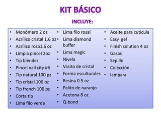 • Monómero 2 oz
• Acrílico cristal 1.6 oz
• Acrílico rosa1.6 oz
• Limpia pincel 2oz
• Tip blender
• Pincel nail city #6
• Tip natural 100 pz
• Tip cristal 100 pz
• Tip french 100 pz
• Corta tip
• Lima filo verde
• Lima filo rosal
• Lima diamond
buffer
• Lima magic
• Nivela
• Vasito de cristal
• Forma esculturales
• Resina 0.5 oz
• Palito de naranjo
• Acetona 8 oz
• Q-bond
• Aceite para cuticula
• Easy gel
• Finish solution 4 oz
• Gasas
• Sepillo
• Colección
• lampara
 