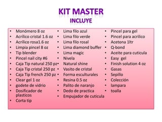 • Monómero 8 oz
• Acrílico cristal 1.6 oz
• Acrílico rosa1.6 oz
• Limpia pincel 8 oz
• Tip blender
• Pincel nail city #6
• Caja Tip natural 250 pz
• Caja Tip cristal 250 pz
• Caja Tip french 250 pz
• Clear gel 1 oz
• godete de vidrio
• Dosificador de
plasticos
• Corta tip
• Lima filo azul
• Lima filo verde
• Lima filo rosal
• Lima diamond buffer
• Lima magic
• Nivela
• Natural shine
• Vasito de cristal
• Forma esculturales
• Resina 0.5 oz
• Palito de naranjo
• Dedo de practica
• Empujador de cuticula
• Pincel para gel
• Pincel para acrilico
• Acetona 1ltr
• Q-bond
• Aceite para cuticula
• Easy gel
• Finish solution 4 oz
• Gasas
• Sepillo
• Colección
• lampara
• toalla
 