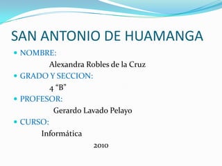 SAN ANTONIO DE HUAMANGA NOMBRE:                  Alexandra Robles de la Cruz GRADO Y SECCION:                  4 “B” PROFESOR:                    Gerardo Lavado Pelayo CURSO:              Informática                                        2010 
