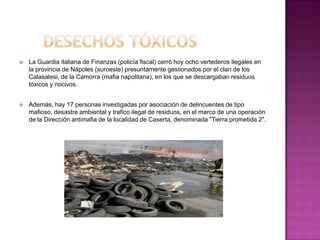    La Guardia italiana de Finanzas (policía fiscal) cerró hoy ocho vertederos ilegales en
    la provincia de Nápoles (suroeste) presuntamente gestionados por el clan de los
    Calasalesi, de la Camorra (mafia napolitana), en los que se descargaban residuos
    tóxicos y nocivos.


   Además, hay 17 personas investigadas por asociación de delincuentes de tipo
    mafioso, desastre ambiental y trafico ilegal de residuos, en el marco de una operación
    de la Dirección antimafia de la localidad de Caserta, denominada "Tierra prometida 2".
 