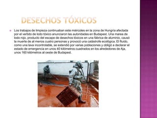    Los trabajos de limpieza continuaban este miércoles en la zona de Hungría afectada
    por el vertido de lodo tóxico anunciaron las autoridades en Budapest. Una marea de
    lodo rojo, producto del escape de desechos tóxicos en una fábrica de aluminio, causó
    la muerte de al menos cuatro personas y provocó una catástrofe ecológica. El fluido,
    como una lava incontrolable, se extendió por varias poblaciones y obligó a declarar el
    estado de emergencia en unos 40 kilómetros cuadrados en los alrededores de Aja,
    unos 160 kilómetros al oeste de Budapest.
 