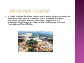    La minería metálica a cielo abierto impacta negativamente el ambiente -incluyendo las
    aguas subterráneas, produciendo desechos tóxicos, devastación de bosques,
    desertificación, afectación a cuencas hidrográficas y aniquilamiento de la
    biodiversidad. Cada día se suman más personas a este llamado para declarar a
    Panamá Libre de Minería Metálica.
 