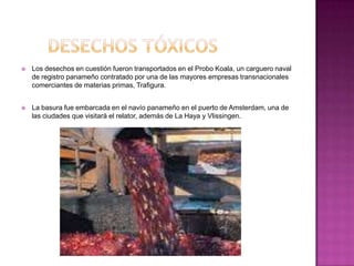    Los desechos en cuestión fueron transportados en el Probo Koala, un carguero naval
    de registro panameño contratado por una de las mayores empresas transnacionales
    comerciantes de materias primas, Trafigura.


   La basura fue embarcada en el navío panameño en el puerto de Amsterdam, una de
    las ciudades que visitará el relator, además de La Haya y Vlissingen.
 