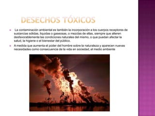     La contaminación ambiental es también la incorporación a los cuerpos receptores de
    sustancias sólidas, liquidas o gaseosas, o mezclas de ellas, siempre que alteren
    desfavorablemente las condiciones naturales del mismo, o que puedan afectar la
    salud, la higiene o el bienestar del público.
   A medida que aumenta el poder del hombre sobre la naturaleza y aparecen nuevas
    necesidades como consecuencia de la vida en sociedad, el medio ambiente
 