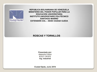 REPUBLICA BOLIVARIANA DE VENEZUELA
MINISTERIO DEL PODER POPULAR PARA LA
EDUCACIÓN UNIVERSITARIA
INSTITUTO UNIVERSITARIO POLITÉCNICO
SANTIAGO MARIÑO
EXTENSIÓN COL – SEDE CIUDAD OJEDA
ROSCAS Y TORNILLOS
Presentado por:
Alejandra Colina
C.I:27.139.870
Ing. industrial
Ciudad Ojeda, Junio 2018
 