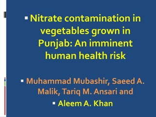 Nitrate contamination in
vegetables grown in
Punjab: An imminent
human health risk
 Muhammad Mubashir, Saeed A.
Malik,Tariq M. Ansari and
 Aleem A. Khan
 