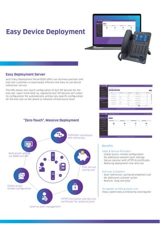 Easy Deployment Server
ALE’s Easy Deployment Server(EDS) offers our business partners and
end-user customers a cloud based, efficient and easy-to-use device
redirection service.
End User Customers
- Auto redirection, saving development cost
- No additional customer action
- Realizes “plug-and-play”
Easy Device Deployment
The EDS allows zero touch configuration of ALE SIP devices for the
end user. Upon initial boot-up, registered ALE SIP devices will collect
its configuration file automatically without any specific configuration
for the end user on the phone or network infrastructure level.
VADs & Service Providers
- Global access, remote configuration
- No additional network layer settings
- Secure solution with HTTPS & certificates
- Reducing deployment time and cost
Benefits
1
2
3
4
Global access,
remote configuration
Redirection setting
via WBM and API
Automatic connection
and redirection
Free service,
saving cost
HTTPS encryption and security
certificates for authentication
Level-to-level management
API
“Zero-Touch”, Massive Deployment
To register an EDS account, visit
https://admin.eds.al-enterprise.com/register
 