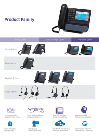 Product Family
Cloud Edition
Halo Series
Myriad Series
Aries Series
Innovative Design
Orignated from France
Super Wideband Audio
Enhanced HD Clarity
High Quality,
Lower Defect Rate
Eco-Friendly Materials,
International Certificates
Great Reliability,
High Security
Zero Touch Provisioining,
Effortless Deployment
Entry Level Mid-to-High Level Premium Level
Independent R&D,
Fast Demand Response
Open SIP Standard,
Broad Compatibility
OpenSIP
 