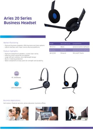 Mode
AH 22 U
AH 21 U
AH 22 M
Compatibility
General Comms Software
General Comms Software
Microsoft Teams
Mono/Binaural
Mono
Binaural
Binaural
Business Applications:
Call centers, financial services, online education, business offices
PC, Softphone
USB deskphone
Aries 20 Series
Business Headset
Premium business headsets, offering mono and stero options
USB-A interface with major comms devices/platforms
Premium neodymium speakers, crystal-clear clarity
Effective noise cancelling microphone
Large soft ear cushions, ultra lightweight design
Built-in listening protection
Metal components on key parts for strength and durability
Feature Highlights:
Market Positioning:
.
.
.
.
.
.
.
 