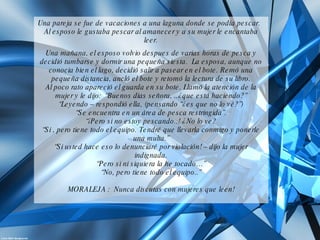 Una pareja se fue de vacaciones a una laguna donde se podía pescar.  Al esposo le gustaba pescar al amanecer y a su mujer le encantaba leer. Una mañana, el esposo volvio despues de varias horas de pesca y decidió tumbarse y dormir una pequeña siesta.  La esposa, aunque no conocia bien el lago, decidió salir a pasear en el bote. Remó una pequeña distancia, ancló el bote y retomó la lectura de su libro. Al poco rato apareció el guarda en su bote. Llamó la atención de la mujer y le dijo:  “Buenos dias señora, ..¿que está haciendo?” “ Leyendo – respondió ella, (pensando “¿es que no lo vé?”) “ Se encuentra en un área de pesca restringida”. “ ¡Pero si no estoy pescando..! ¿No lo ve? “ Si , pero tiene todo el equipo. Tendré que llevarla conmigo y ponerle una multa.” “ Si usted hace eso lo denunciaré por violación! – dijo la mujer indignada. “ Pero si ni siquiera la he tocado…” “ No, pero tiene todo el equipo..” MORALEJA :  Nunca discutas con mujeres que leen! 