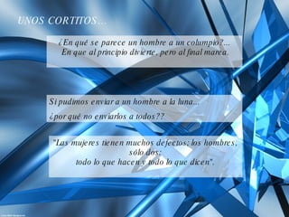 ¿En qué se parece un hombre a un columpio?...  En que al principio divierte, pero al final marea. Si pudimos enviar a un hombre a la luna...  ¿por qué no enviarlos a todos?? UNOS CORTITOS… "Las mujeres tienen muchos defectos; los hombres, sólo dos: todo lo que hacen y todo lo que dicen". 