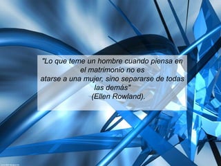 "Lo que teme un hombre cuando piensa en
            el matrimonio no es
atarse a una mujer, sino separarse de todas
                 las demás"
                (Ellen Rowland).
 