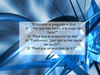 "El hombre le pregunta a Dios
H: "¿Por qué has hecho a la mujer tan
              bella?"
 D: "Para que te enamores de ella".
H: "Y entonces, ¿por qué la has hecho
            tan tonta?".
 D: "Para que se enamore de ti !! ".
 