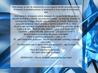 Una pareja se fue de vacaciones a una laguna donde se podía pescar.
 Al esposo le gustaba pescar al amanecer y a su mujer le encantaba
                                leer.
  Una mañana, el esposo volvio despues de varias horas de pesca y
decidió tumbarse y dormir una pequeña siesta. La esposa, aunque no
   conocia bien el lago, decidió salir a pasear en el bote. Remó una
    pequeña distancia, ancló el bote y retomó la lectura de su libro.
  Al poco rato apareció el guarda en su bote. Llamó la atención de la
      mujer y le dijo: “Buenos dias señora, ..¿que está haciendo?”
       “Leyendo – respondió ella, (pensando “¿es que no lo vé?”)
             “Se encuentra en un área de pesca restringida”.
                “¡Pero si no estoy pescando..! ¿No lo ve?
 “Si , pero tiene todo el equipo. Tendré que llevarla conmigo y ponerle
                                 una multa.”
      “Si usted hace eso lo denunciaré por violación! – dijo la mujer
                                 indignada.
                    “Pero si ni siquiera la he tocado…”
                      “No, pero tiene todo el equipo..”

        MORALEJA : Nunca discutas con mujeres que leen!
 