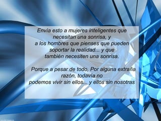 Envía esto a mujeres inteligentes que
          necesitan una sonrisa, y
  a los hombres que pienses que pueden
         soportar la realidad... y que
      también necesiten una sonrisa.

 Porque a pesar de todo, Por alguna extraña
            razón, todavía no
podemos vivir sin ellos... y ellos sin nosotras
 