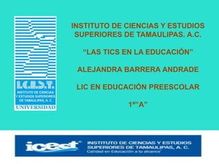 INSTITUTO DE CIENCIAS Y ESTUDIOS
SUPERIORES DE TAMAULIPAS. A.C.
“LAS TICS EN LA EDUCACIÓN”
ALEJANDRA BARRERA ANDRADE
LIC EN EDUCACIÓN PREESCOLAR
1ª”A”
 