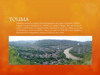 TOLIMATolima es uno de los treinta y dos departamentos que, junto con Bogotá, Distrito
Capital, forman la República de Colombia. Su capital es Ibagué. Está ubicado en el
centro-oeste del país, en la región andina, limitando al norte con Caldas, al este con
Cundinamarca, al sur con Huila y Cauca, y al oeste con Valle del Cauca, Quindío y
Risaralda.6 El río Magdalena atraviesa Tolima de sur a norte.
 
