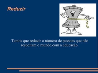 Reduzir




 Temos que reduzir o número de pessoas que não
     respeitam o mundo,com a educação.
 