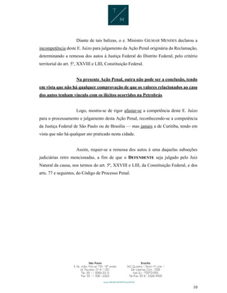 10
Diante de tais balizas, o e. Ministro GILMAR MENDES declarou a
incompetência deste E. Juízo para julgamento da Ação Penal originária da Reclamação,
determinando a remessa dos autos à Justiça Federal do Distrito Federal, pelo critério
territorial do art. 5º, XXVIII e LIII, Constituição Federal.
Na presente Ação Penal, outra não pode ser a conclusão, tendo
em vista que não há qualquer comprovação de que os valores relacionados ao caso
dos autos tenham vínculo com os ilícitos ocorridos na Petrobrás.
Logo, mostra-se de rigor afastar-se a competência deste E. Juízo
para o processamento e julgamento desta Ação Penal, reconhecendo-se a competência
da Justiça Federal de São Paulo ou de Brasília — mas jamais a de Curitiba, tendo em
vista que não há qualquer ato praticado nesta cidade.
Assim, requer-se a remessa dos autos à uma daquelas subseções
judiciárias retro mencionadas, a fim de que o DEFENDENTE seja julgado pelo Juiz
Natural da causa, nos termos do art. 5º, XXVIII e LIII, da Constituição Federal, e dos
arts. 77 e seguintes, do Código de Processo Penal.
 