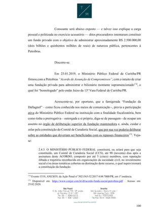 100
Consoante será abaixo exposto — e talvez isso explique a carga
pessoal e politizada no exercício acusatório — ditos procuradores intentaram constituir
um fundo privado com o objetivo de administrar aproximadamente R$ 2.500.000,00
(dois bilhões e quinhentos milhões de reais) de natureza pública, pertencentes à
Petrobras.
Discorre-se.
Em 23.01.2019, o Ministério Público Federal de Curitiba/PR
firmou com a Petrobras “Acordo de Assunção de Compromissos”, com o intuito de criar
uma fundação privada para administrar o bilionário montante supramencionado174
, o
qual foi “homologado” pelo então Juízo da 13ª Vara Federal de Curitiba/PR.
Acrescente-se, por oportuno, que a famigerada “Fundação da
Dallagnol” – como ficou conhecida nos meios de comunicação -, previa a participação
ativa do Ministério Público Federal na instituição com a finalidade fiscalizatória, bem
como tinha a prerrogativa – outorgada a si próprio, diga-se de passagem - de ocupar um
assento no órgão de deliberação superior da fundação mantenedora e, ainda, cuidar e
zelar pela constituição do Comitê de Curadoria Social, que por sua vez poderia deliberar
sobre as entidades que deveriam ser beneficiadas com os repasses financeiros175
. Veja-
se:
2.4.3. O MINISTÉRIO PÚBLICO FEDERAL constituirá, ou zelará para que seja
constituído, um Comitê de Curadoria Social (CCS), até 90 (noventa) dias após a
assinatura deste ACORDO, composto por até 5 (cinco) membros, com reputação
ilibada e trajetória reconhecida em organizações da sociedade civil, no investimento
social e/ou áreas temáticas cobertas na destinação deste recurso, o qual supervisionará
a constituição da fundação.
174
Evento 1510, ANEXO3, da Ação Penal nº 5021365-32.2017.4.04.7000/PR, em 1ª instância.
175
Disponível em: https://www.conjur.com.br/dl/acordo-fundo-social-petrobras.pdf . Acesso em:
25.02.2020.
 
