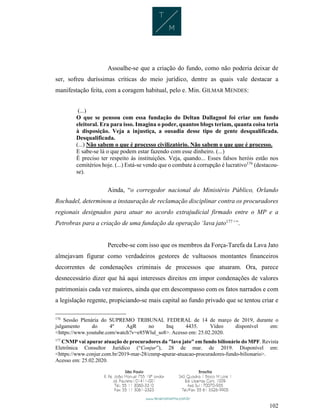 102
Assoalhe-se que a criação do fundo, como não poderia deixar de
ser, sofreu duríssimas críticas do meio jurídico, dentre as quais vale destacar a
manifestação feita, com a coragem habitual, pelo e. Min. GILMAR MENDES:
(...)
O que se pensou com essa fundação do Deltan Dallagnol foi criar um fundo
eleitoral. Era para isso. Imagina o poder, quantos blogs teriam, quanta coisa teria
à disposição. Veja a injustiça, a ousadia desse tipo de gente desqualificada.
Desqualificada.
(...) Não sabem o que é processo civilizatório. Não sabem o que que é processo.
E sabe-se lá o que podem estar fazendo com esse dinheiro. (...)
É preciso ter respeito às instituições. Veja, quando... Esses falsos heróis estão nos
cemitérios hoje. (...) Está-se vendo que o combate à corrupção é lucrativo176
(destacou-
se).
Ainda, “o corregedor nacional do Ministério Público, Orlando
Rochadel, determinou a instauração de reclamação disciplinar contra os procuradores
regionais designados para atuar no acordo extrajudicial firmado entre o MP e a
Petrobras para a criação de uma fundação da operação ‘lava jato177
’”.
Percebe-se com isso que os membros da Força-Tarefa da Lava Jato
almejavam figurar como verdadeiros gestores de vultuosos montantes financeiros
decorrentes de condenações criminais de processos que atuaram. Ora, parece
desnecessário dizer que há aqui interesses direitos em impor condenações de valores
patrimoniais cada vez maiores, ainda que em descompasso com os fatos narrados e com
a legislação regente, propiciando-se mais capital ao fundo privado que se tentou criar e
176
Sessão Plenária do SUPREMO TRIBUNAL FEDERAL de 14 de março de 2019, durante o
julgamento do 4º AgR no Inq 4435. Vídeo disponível em:
<https://www.youtube.com/watch?v=e85Wlul_so8>. Acesso em: 25.02.2020.
177
CNMP vai apurar atuação de procuradores da "lava jato" em fundo bilionário do MPF. Revista
Eletrônica Consultor Jurídico (“Conjur”), 28 de mar. de 2019. Disponível em:
<https://www.conjur.com.br/2019-mar-28/cnmp-apurar-atuacao-procuradores-fundo-bilionario>.
Acesso em: 25.02.2020.
 