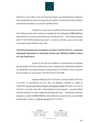 103
administrar, sem se falar, é claro, dos interesses ianques, que transformaram o judiciário
do seu grande país do norte em mecanismo de espoliar economicamente réus criminais,
normalmente estrangeiros, em prol do equilíbrio fiscal...
Comprova-se, assim, que os membros da Força-Tarefa da Lava Jato
de Curitiba possuem imenso interesse no julgamento da condenação do DEFENDENTE,
especialmente no quantum patrimonial mais elevado possível – vide a lunática quantia
de R$ 75.434.399,44 pleiteada nestes autos -, à vista do seu Fundo, o que os torna ainda
mais suspeitos para oficiarem neste feito.
4.2.8. Direcionamento das investigações em desfavor do DEFENDENTE: tratamento
inadequado dispensado às testemunhas ouvidas pelo Ministério Público Federal
em Ação Penal conexa.
Acresce-se aos fatos que impelem o reconhecimento da suspeição
dos procuradores da Força-Tarefa da Lava Jato a inquirição das testemunhas residentes
em Atibaia/SP, mais especificamente, os parentes de ÉLCIO PEREIRA VIEIRA, caseiro do
Sítio de Atibaia, na Ação Penal nº 5021365-32.2017.4.04.7000.
Segundo relatado por ÉLCIO PEREIRA e seus dois irmãos, EDVALDO
e LIETIDES, os procuradores da Lava Jato, em diligência realizada na cidade de
Atibaia/SP, em carros da Polícia Federal e com aparato armado, (i) foram à casa do Sr.
LIETIDES e, em clara subversão e direcionamento da investigação — que pela Ordem
Constitucional deve se voltar à imparcial elucidação dos fatos — diretamente realizaram
perguntas a respeito do DEFENDENTE e (ii) conduziram coercitivamente, sem mandado
de intimação, a esposa e o filho de oito anos do Sr. LIETIDES:
 