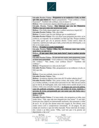 105
Edvaldo Pereira Vieira:- Perguntou se eu conhecia o Lula, eu falei
que não, que nunca vi. Depois perguntaram: “Você conhece o Jonas
Suassuna?”. Também não conheço, esse eu nunca vi.
Defesa:- Eles mostraram alguma identificação pro senhor?
Edvaldo Pereira Vieira:- Eles falaram que era do Ministério
Público, mas pra mim não mostraram nada.
Defesa:- Eles tinha algum papel que o senhor autorizava inquiri-lo?
Edvaldo Pereira Vieira:- Não, não tinha.
Defesa:- E como é que foi esse diálogo que se estabeleceu?
Edvaldo Pereira Vieira:- Ele veio fazer essas perguntas pra mim, se eu
conhecia, eu respondi. Se eu trabalhei, eu falei que não. Porque também
não sabia quem que era as pessoas direito. Como estava cheio de
imprensa, repórter pra tudo que é lado, jornal atrás de informações, e eu
não ia me expor assim.
Defesa:- O senhor se sentiu intimidado?
Edvaldo Pereira Vieira:- Olha, foi, eles falaram num tom assim,
meio forte, eu não sei se.
Defesa:- O que quer dizer tom meio forte? Aqui o senhor precisa
explicar.
Edvaldo Pereira Vieira:- Tá, era um tom assim, mais prepotente, como
se fosse uma autoridade: “Você conheceu o Sítio Santa Bárbara?” “Não,
não conheci.” “Seu irmão, você conhece Élcio?” “Também não
conheço.”
Defesa:- Perguntaram se o sítio era do Lula?
Edvaldo Pereira Vieira:- Não, perguntaram se eu conhecia o Lula, eu
falei que não.
(...)
Defesa:- Essa sua cunhada, mora no sítio?
Edvaldo Pereira Vieira:- Não.
Defesa:- Aconteceu alguma coisa com ela? O senhor saberia dizer?
Edvaldo Pereira Vieira:- Sim, posso contar, não assim, 100%, porque
eu, é minha cunhada, e eu não estava presente no ato. Mas ela me contou
que no dia lá, de madrugada, cedo, meu irmão estava saindo até pra ir no
médico, tinha uma consulta marcada, e aí chegou um carro de polícia,
com três policiais armados, e mais um senhor de terno, também, e
gravata, de terno, perguntando por um nome que não batia com o
nome real dela.
Defesa:- Sei.
Edvaldo Pereira Vieira:- E aí meu irmão, eles perguntou se tinha, meu
irmão falou: “Não, aqui não tem ninguém por esse nome”. E saiu dali,
foram pro sítio, depois em determinado momento, eles tornaram a voltar
de novo. Aí, sei que eles deram umas três viagens lá. Por último, meu
irmão estava com o compromisso estourando. Aí ele pegou, foi pra
cidade pra resolver o que ele tinha marcado. Nesse intervalo de tempo,
eles vieram e já falou assim: “Olha, você tem que ir lá, prestar um
depoimento, e tal, e aí.”
 