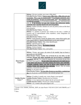 106
Defesa:- Ela tava sozinha, tava com o filho dela?
Edvaldo Pereira Vieira:- Estava com o filho dela, o filho dela até saiu
assustado. “Pai, o que tá acontecendo?” No primeiro momento, meu
irmão foi primeiro. “O que tá acontecendo, pai?” Ele assustou com
os policiais armados. E aí, ele tentou acalmar o menino, conversou com
eles ali. E na terceira vez que eles vieram, eles colocaram minha
cunhada com o menino dentro do carro da polícia.
Defesa:- Senhor Edvaldo, falando em carro de polícia, deixa eu lhe fazer
uma pergunta.
Edvaldo Pereira Vieira:- Pois não.
Defesa:- É, quando as pessoas que vieram na sua casa, o senhor já
nomeou que se apresentaram como membros, como integrantes do
Ministério Público.
Edvaldo Pereira Vieira:- Certo.
Defesa:- Essas pessoas vieram em algum carro, vamos dizer assim, que
tinha algum adesivo, alguma identificação ou era carro normal?
Edvaldo Pereira Vieira:- Não, tinha identificação.
Defesa:- Identificação do quê?
Edvaldo Pereira Vieira:- Da Polícia Federal.
Defesa:- Polícia Federal?
Edvaldo Pereira Vieira:- Isso, carro preto.
Élcio Pereira
Vieira179
Defesa:- Porque, por acaso, ela estava lá de manhã, logo na busca e
apreensão às 6 da manhã?
Élcio Pereira Vieira:- Então, isso aí foram lá na casa dela, eu não
entendo. Porque não tinha mandado pra ela de busca e condução
coercitiva, não sei. E aí, foram lá, pegaram ela, trouxeram ela pro sítio
pra fazer interrogatório. Só que uma coisa mais grave de tudo isso aí,
é que junto com isso aí, veio uma criança de 8 anos, meu sobrinho.
A minha cunhada, lógico, que não ia deixar uma criança na casa
sozinha. Então eles pegaram meu sobrinho, Rafael, filho da minha
cunhada, e trouxeram pro sítio, isso.
Defesa:- E ela estava aonde?
Élcio Pereira Vieira:- Na casa dela, foram na casa dela e conduziram
ela, pra ela prestar esclarecimentos, não entendo porque isso.
Lietides Pereira
Vieira180
Defesa:- O senhor é casado com, como chama a sua esposa?
Lietides Pereira Vieira:- Rosilene da Luz Ferreira.
Defesa:- A sua esposa prestou algum tipo de serviço pro sítio?
Lietides Pereira Vieira:- Prestou pro senhor Fernando.
Defesa:- Tá, o senhor sabe quem pagava ela?
179
Evento 1154, TERMO_TRANSC_DEP2, da Ação Penal nº 5021365-32.2017.4.04.7000/PR, em 1ª
instância.
180
Idem.
 