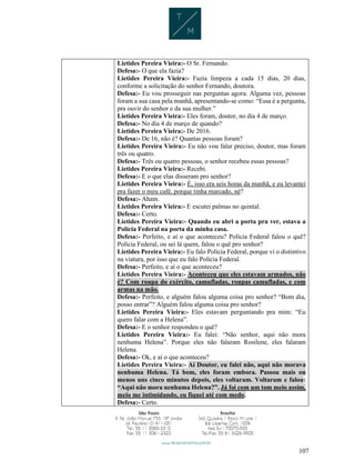 107
Lietides Pereira Vieira:- O Sr. Fernando.
Defesa:- O que ela fazia?
Lietides Pereira Vieira:- Fazia limpeza a cada 15 dias, 20 dias,
conforme a solicitação do senhor Fernando, doutora.
Defesa:- Eu vou prosseguir nas perguntas agora. Alguma vez, pessoas
foram a sua casa pela manhã, apresentando-se como: “Essa é a pergunta,
pra ouvir do senhor e da sua mulher.”
Lietides Pereira Vieira:- Eles foram, doutor, no dia 4 de março.
Defesa:- No dia 4 de março de quando?
Lietides Pereira Vieira:- De 2016.
Defesa:- De 16, não é? Quantas pessoas foram?
Lietides Pereira Vieira:- Eu não vou falar preciso, doutor, mas foram
três ou quatro.
Defesa:- Três ou quatro pessoas, o senhor recebeu essas pessoas?
Lietides Pereira Vieira:- Recebi.
Defesa:- E o que elas disseram pro senhor?
Lietides Pereira Vieira:- É, isso era seis horas da manhã, e eu levantei
pra fazer o meu café, porque tinha marcado, né?
Defesa:- Aham.
Lietides Pereira Vieira:- E escutei palmas no quintal.
Defesa:- Certo.
Lietides Pereira Vieira:- Quando eu abri a porta pra ver, estava a
Polícia Federal na porta da minha casa.
Defesa:- Perfeito, e aí o que aconteceu? Polícia Federal falou o quê?
Polícia Federal, ou sei lá quem, falou o quê pro senhor?
Lietides Pereira Vieira:- Eu falo Polícia Federal, porque vi o distintivo
na viatura, por isso que eu falo Polícia Federal.
Defesa:- Perfeito, e aí o que aconteceu?
Lietides Pereira Vieira:- Aconteceu que eles estavam armados, não
é? Com roupa do exército, camufladas, roupas camufladas, e com
armas na mão.
Defesa:- Perfeito, e alguém falou alguma coisa pro senhor? “Bom dia,
posso entrar”? Alguém falou alguma coisa pro senhor?
Lietides Pereira Vieira:- Eles estavam perguntando pra mim: “Eu
quero falar com a Helena”.
Defesa:- E o senhor respondeu o quê?
Lietides Pereira Vieira:- Eu falei: “Não senhor, aqui não mora
nenhuma Helena”. Porque eles não falaram Rosilene, eles falaram
Helena.
Defesa:- Ok, e aí o que aconteceu?
Lietides Pereira Vieira:- Aí Doutor, eu falei não, aqui não morava
nenhuma Helena. Tá bom, eles foram embora. Passou mais ou
menos uns cinco minutos depois, eles voltaram. Voltaram e falou:
“Aqui não mora nenhuma Helena?”. Já foi com um tom meio assim,
meio me intimidando, eu fiquei até com medo.
Defesa:- Certo.
 