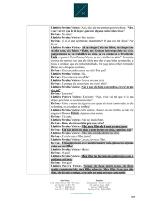 109
Lietides Pereira Vieira:- Não, não, ela me contou que eles disse: “Não,
você vai ter que ir lá depor, prestar alguns esclarecimentos.”
Defesa:- No sítio?
Lietides Pereira Vieira:- Sim senhor.
Defesa:- E aí o que aconteceu exatamente? O que ela lhe disse? Por
favor.
Lietides Pereira Vieira:- Aí eu cheguei, ela me falou, eu cheguei na
minha casa, ela falou: “Tides, me fizeram interrogatório no sítio,
perguntando se eu trabalhei no sítio, se eu conhecia o Presidente
Lula, e quem é Élcio Pereira Vieira, se eu trabalhei no sítio”. Aí minha
esposa me narrou isso que ela falou pra eles o que tinha acontecido, e
falou a verdade, que ela tinha trabalhado, foi paga pelo senhor Fernando
Bittar, fez a limpeza certinho.
Defesa:- Ela concordou em ir no sítio! Por quê?
Lietides Pereira Vieira:- Ela.
Defesa:- Ela estava na casa dela?
Lietides Pereira Vieira:- Estava na casa dela.
Defesa:- E porque ela concordou em ir pro sítio?
Lietides Pereira Vieira:- Não é que ela bem concordou, eles levaram
ela, né?
Defesa:- Levaram?
Lietides Pereira Vieira:- Levaram: “Não, você vai ter que ir lá pra
depor, pra fazer os esclarecimentos”.
Defesa:- Falou o nome de alguém com quem ela teria conversado, se ela
se lembra, ou o senhor se lembra?
Lietides Pereira Vieira:- Sim senhor, Doutor, eu me lembro, se não me
engano é Doutor Paludo, alguma coisa assim.
Defesa:- Tá certo.
Lietides Pereira Vieira:- Não sei muito bem.
Defesa:- Bom, ela foi sozinha pra esse sítio?
Lietides Pereira Vieira:- Não, meu filho de 8 anos estava junto.
Defesa:- Ela não mora no sítio e nem dorme no sítio, também, não?
Lietides Pereira Vieira:- Não, não, ela não dorme no sítio.
Defesa:- E ela levou o filho junto?
Lietides Pereira Vieira:- Levou, levou o filho.
Defesa:- E isso provocou, esse acontecimento todo, provocou alguma
coisa no seu filho?
Lietides Pereira Vieira:- Muito.
Defesa:- O quê?
Lietides Pereira Vieira:- Meu filho faz tratamento psicológico com a
pediatra até hoje.
Defesa:- Por quê?
Lietides Pereira Vieira:- Porque ele ficou muito tenso, ele ficou
muito comprometido, meu filho adoeceu. Meu filho ficou uns oito
dias, ele dormia comigo, atracado no meu pescoço com medo.
 
