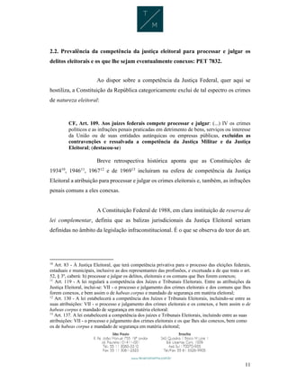 11
2.2. Prevalência da competência da justiça eleitoral para processar e julgar os
delitos eleitorais e os que lhe sejam eventualmente conexos: PET 7832.
Ao dispor sobre a competência da Justiça Federal, quer aqui se
hostiliza, a Constituição da República categoricamente exclui de tal espectro os crimes
de natureza eleitoral:
CF, Art. 109. Aos juízes federais compete processar e julgar: (...) IV os crimes
políticos e as infrações penais praticadas em detrimento de bens, serviços ou interesse
da União ou de suas entidades autárquicas ou empresas públicas, excluídas as
contravenções e ressalvada a competência da Justiça Militar e da Justiça
Eleitoral; (destacou-se)
Breve retrospectiva histórica aponta que as Constituições de
193410
, 194611
, 196712
e de 196913
incluíram na esfera de competência da Justiça
Eleitoral a atribuição para processar e julgar os crimes eleitorais e, também, as infrações
penais comuns a eles conexas.
A Constituição Federal de 1988, em clara instituição de reserva de
lei complementar, definiu que as balizas jurisdicionais da Justiça Eleitoral seriam
definidas no âmbito da legislação infraconstitucional. É o que se observa do teor do art.
10
Art. 83 - À Justiça Eleitoral, que terá competência privativa para o processo das eleições federais,
estaduais e municipais, inclusive as dos representantes das profissões, e excetuada a de que trata o art.
52, § 3º, caberá: h) processar e julgar os delitos, eleitorais e os comuns que lhes forem conexos;
11
Art. 119 - A lei regulará a competência dos Juízes e Tribunais Eleitorais. Entre as atribuições da
Justiça Eleitoral, inclui-se: VII - o processo e julgamento dos crimes eleitorais e dos comuns que lhes
forem conexos, e bem assim o de habeas corpus e mandado de segurança em matéria eleitoral;
12
Art. 130 - A lei estabelecerá a competência dos Juízes e Tribunais Eleitorais, incluindo-se entre as
suas atribuições: VII - o processo e julgamento dos crimes eleitorais e os conexos, e bem assim o de
habeas corpus e mandado de segurança em matéria eleitoral:
13
Art. 137. A lei estabelecerá a competência dos juízes e Tribunais Eleitorais, incluindo entre as suas
atribuições: VII - o processo e julgamento dos crimes eleitorais e os que lhes são conexos, bem como
os de habeas corpus e mandado de segurança em matéria eleitoral;
 