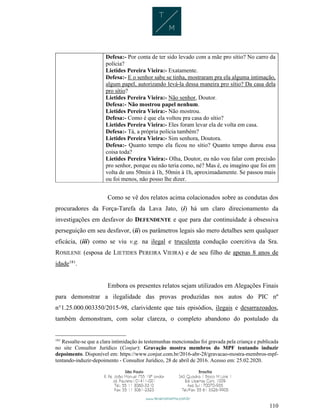 110
Defesa:- Por conta de ter sido levado com a mãe pro sítio? No carro da
polícia?
Lietides Pereira Vieira:- Exatamente.
Defesa:- E o senhor sabe se tinha, mostraram pra ela alguma intimação,
algum papel, autorizando levá-la dessa maneira pro sítio? Da casa dela
pro sítio?
Lietides Pereira Vieira:- Não senhor, Doutor.
Defesa:- Não mostrou papel nenhum.
Lietides Pereira Vieira:- Não mostrou.
Defesa:- Como é que ela voltou pra casa do sítio?
Lietides Pereira Vieira:- Eles foram levar ela de volta em casa.
Defesa:- Tá, a própria polícia também?
Lietides Pereira Vieira:- Sim senhora, Doutora.
Defesa:- Quanto tempo ela ficou no sítio? Quanto tempo durou essa
coisa toda?
Lietides Pereira Vieira:- Olha, Doutor, eu não vou falar com precisão
pro senhor, porque eu não teria como, né? Mas é, eu imagino que foi em
volta de uns 50min à 1h, 50min à 1h, aproximadamente. Se passou mais
ou foi menos, não posso lhe dizer.
Como se vê dos relatos acima colacionados sobre as condutas dos
procuradores da Força-Tarefa da Lava Jato, (i) há um claro direcionamento da
investigações em desfavor do DEFENDENTE e que para dar continuidade à obsessiva
perseguição em seu desfavor, (ii) os parâmetros legais são mero detalhes sem qualquer
eficácia, (iii) como se viu v.g. na ilegal e truculenta condução coercitiva da Sra.
ROSILENE (esposa de LIETIDES PEREIRA VIEIRA) e de seu filho de apenas 8 anos de
idade181
.
Embora os presentes relatos sejam utilizados em Alegações Finais
para demonstrar a ilegalidade das provas produzidas nos autos do PIC nº
n°1.25.000.003350/2015-98, clarividente que tais episódios, ilegais e desarrazoados,
também demonstram, com solar clareza, o completo abandono do postulado da
181
Ressalte-se que a clara intimidação às testemunhas mencionadas foi gravada pela criança e publicada
no site Consultor Jurídico (Conjur): Gravação mostra membros do MPF tentando induzir
depoimento. Disponível em: https://www.conjur.com.br/2016-abr-28/gravacao-mostra-membros-mpf-
tentando-induzir-depoimento - Consultor Jurídico, 28 de abril de 2016. Acesso em: 25.02.2020.
 