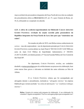111
impessoalidade dos procuradores integrantes da Força-Tarefa da Lava-Jato na condução
dos procedimentos afetos ao DEFENDENTE (CF, art. 37, caput; Estatuto de Roma, art.
54, I), reforçando-se a suspeição ora aduzida.
4.2.9. A oitiva do ex-diretor-superintendente da Odebrecht CARLOS ARMANDO
GUEDES PASCHOAL: revelação da coação exercida pelos procuradores da
República integrantes da Força-Tarefa da Lava Jato para que “construísse um
relato”.
Em meados de julho de 2019, esta Defesa tomou conhecimento do
curioso – mas não surpreendente - teor do depoimento prestado por CARLOS ARMANDO
GUEDES PASCHOAL (corréu-delator na Ação Penal nº 5021365-32.2017.4.04.7000) nos
autos da Ação Civil Pública de Improbidade Administrativa nº 1061854-
23.2017.8.26.0053, em trâmite perante a 3ª Vara da Fazenda Pública do Foro Central de
São Paulo/SP.
No depoimento, CARLOS PASCHOAL revelou, em verdadeiro
desabafo, a tortura psicológica por ele sofrida durante seu processo de colaboração, bem
como narrou fatos graves e relevantes ao deslinde dos autos referentes ao Sítio de
Atibaia.
O sr. CARLOS PASCHOAL relatou que foi acompanhado por
advogados durante o procedimento, incluindo-se “advogados internos” da empresa
Odebrecht que o teriam auxiliado “na coleta de informações” e a “estabelecer diálogos
internos”:
Defesa: Gostaria de começar pela pergunta da colaboração. A tua colaboração foi
voluntária? Alguém acompanhou? Você teve advogado próprio para acompanhar isso?
 