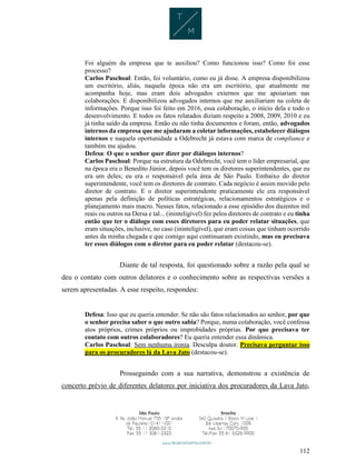 112
Foi alguém da empresa que te auxiliou? Como funcionou isso? Como foi esse
processo?
Carlos Paschoal: Então, foi voluntário, como eu já disse. A empresa disponibilizou
um escritório, aliás, naquela época não era um escritório, que atualmente me
acompanha hoje, mas eram dois advogados externos que me apoiariam nas
colaborações. E disponibilizou advogados internos que me auxiliariam na coleta de
informações. Porque isso foi feito em 2016, essa colaboração, o início dela e todo o
desenvolvimento. E todos os fatos relatados diziam respeito a 2008, 2009, 2010 e eu
já tinha saído da empresa. Então eu não tinha documentos e foram, então, advogados
internos da empresa que me ajudaram a coletar informações, estabelecer diálogos
internos e naquela oportunidade a Odebrecht já estava com marca de compliance e
também me ajudou.
Defesa: O que o senhor quer dizer por diálogos internos?
Carlos Paschoal: Porque na estrutura da Odebrecht, você tem o líder empresarial, que
na época era o Benedito Júnior, depois você tem os diretores superintendentes, que eu
era um deles; eu era o responsável pela área de São Paulo. Embaixo do diretor
superintendente, você tem os diretores de contrato. Cada negócio é assim movido pelo
diretor de contrato. E o diretor superintendente praticamente ele era responsável
apenas pela definição de políticas estratégicas, relacionamentos estratégicos e o
planejamento mais macro. Nesses fatos, relacionado a esse episódio dos duzentos mil
reais ou outros na Dersa e tal... (ininteligível) fez pelos diretores de contrato e eu tinha
então que ter o diálogo com esses diretores para eu poder relatar situações, que
eram situações, inclusive, no caso (ininteligível), que eram coisas que tinham ocorrido
antes da minha chegada e que comigo aqui continuaram existindo, mas eu precisava
ter esses diálogos com o diretor para eu poder relatar (destacou-se).
Diante de tal resposta, foi questionado sobre a razão pela qual se
deu o contato com outros delatores e o conhecimento sobre as respectivas versões a
serem apresentadas. A esse respeito, respondeu:
Defesa: Isso que eu queria entender. Se não são fatos relacionados ao senhor, por que
o senhor precisa saber o que outro sabia? Porque, numa colaboração, você confessa
atos próprios, crimes próprios ou improbidades próprias. Por que precisava ter
contato com outros colaboradores? Eu queria entender essa dinâmica.
Carlos Paschoal: Sem nenhuma ironia. Desculpa doutor. Precisava perguntar isso
para os procuradores lá da Lava Jato (destacou-se).
Prosseguindo com a sua narrativa, demonstrou a existência de
concerto prévio de diferentes delatores por iniciativa dos procuradores da Lava Jato,
 