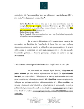 113
relatando ter sido “quase coagido a fazer um relato sobre o que tinha ocorrido” e,
pior ainda, “[teve] que construir um relato”:
Carlos Paschoal: No caso do sítio, que eu não tenho absolutamente nada, por
exemplo, fui quase que coagido a fazer um relato sobre o que tinha ocorrido. E
eu, na verdade, lá no caso, identifiquei o engenheiro para fazer a obra do sítio. Tive
que construir um relato (destacou-se).
Defesa: Construir um relato?
Carlos Paschoal: Olha, aconteceu isso, isso, isso e isso. E eu indiquei o engenheiro
tal para fazer as obras (destacou-se).
De tal maneira, há fundadas razões para questionar a atuação dos
procuradores da República da Força-Tarefa da Lava Jato, vez que, conforme
demonstrado, atuaram de maneira a, utilizando-se das mesmas palavras do próprio
delator, coagi-lo a construir um relato mais vantajoso sob os olhos da acusação.
Sustentando, portanto, a obsessiva perseguição dirigida em desfavor do aqui
DEFENDENTE.
4.3. Conclusões sobre as práticas heterodoxas da Força-Tarefa da Lava jato:
Se efetivamente for conferido algum valor (i) à dignidade da
pessoa humana, que veda tratar-se a pessoa como um objeto; (ii) à presunção de
inocência, que exige do Poder Público (no que se insere o órgão acusador) o dever de
preservar os direitos individuais do acusado; (iii) à legalidade, instrumento de proteção
individual que repele perseguições e práticas autoritárias; (iv) e à impessoalidade, que
repugna o tratamento discriminatório e a interferência de animosidades pessoais e
político-ideológicas ou questões de fé na atuação pública, todos os atos perpetrados pela
Força-Tarefa da Lava Jato, nas acusações promovidas contra o DEFENDENTE devem ser
nulificados.
 